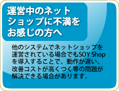 他のシステムでネットショップを運営されている場合でも、SOY Shopを導入することで、動作が遅い、改善コストが高くつく等の問題が解決できる場合があります。